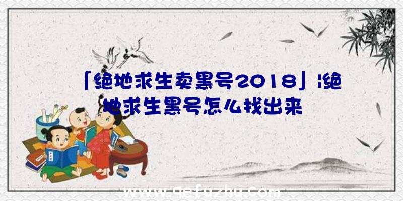 「绝地求生卖黑号2018」|绝地求生黑号怎么找出来